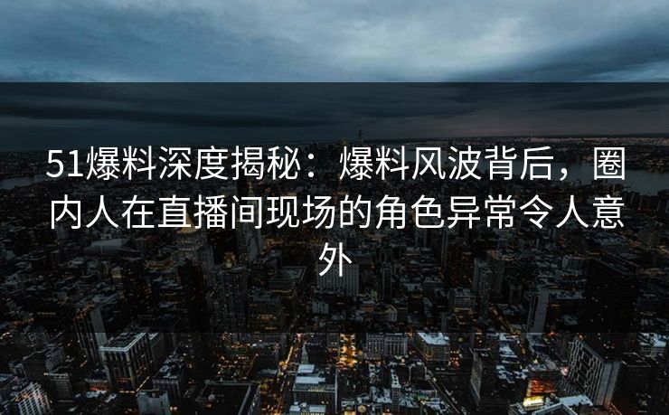 51爆料深度揭秘:爆料风波背后,圈内人在直播间现场的角色异常令人意外