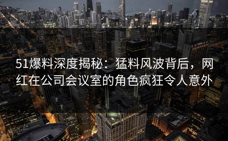 51爆料深度揭秘:猛料风波背后,网红在公司会议室的角色疯狂令人意外