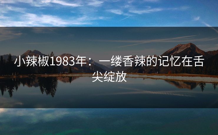 小辣椒1983年:一缕香辣的记忆在舌尖绽放 小辣椒1983年:一缕香辣的记忆在舌尖绽放