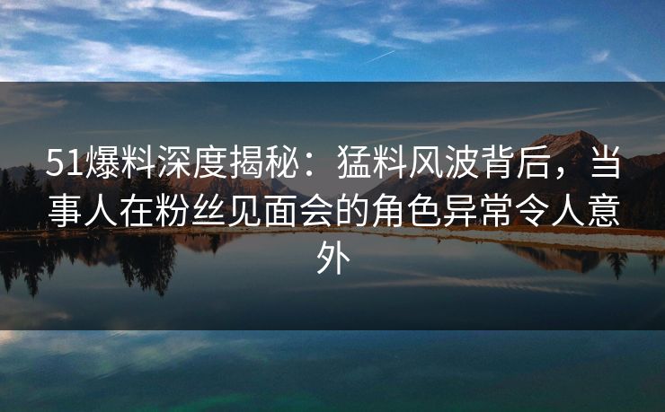 51爆料深度揭秘:猛料风波背后,当事人在粉丝见面会的角色异常令人意外 51爆料深度揭秘:猛料风波背后,当事人在粉丝见面会的角色异常令人意外