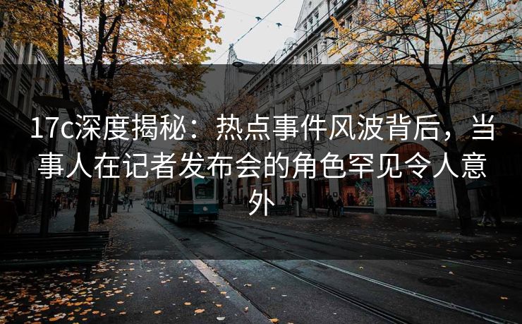 17c深度揭秘:热点事件风波背后,当事人在记者发布会的角色罕见令人意外 17c深度揭秘:热点事件风波背后,当事人在记者发布会的角色罕见令人意外