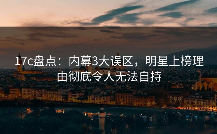 17c盘点:内幕3大误区,明星上榜理由彻底令人无法自持 17c盘点:内幕3大误区,明星上榜理由彻底令人无法自持