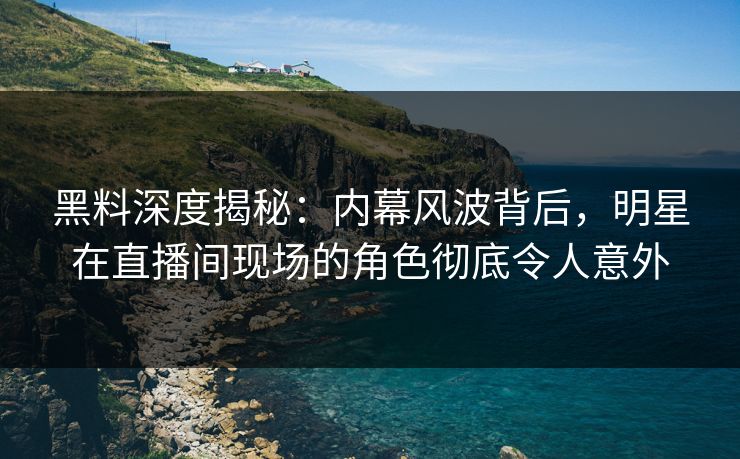 黑料深度揭秘:内幕风波背后,明星在直播间现场的角色彻底令人意外 黑料深度揭秘:内幕风波背后,明星在直播间现场的角色彻底令人意外