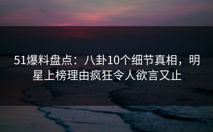 51爆料盘点：八卦10个细节真相，明星上榜理由疯狂令人欲言又止