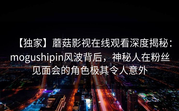 【独家】蘑菇影视在线观看深度揭秘:mogushipin风波背后,神秘人在粉丝见面会的角色极其令人意外
