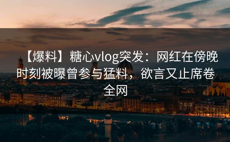【爆料】糖心vlog突发：网红在傍晚时刻被曝曾参与猛料，欲言又止席卷全网