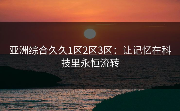 亚洲综合久久1区2区3区:让记忆在科技里永恒流转
