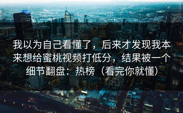 我以为自己看懂了，后来才发现我本来想给蜜桃视频打低分，结果被一个细节翻盘：热榜（看完你就懂）