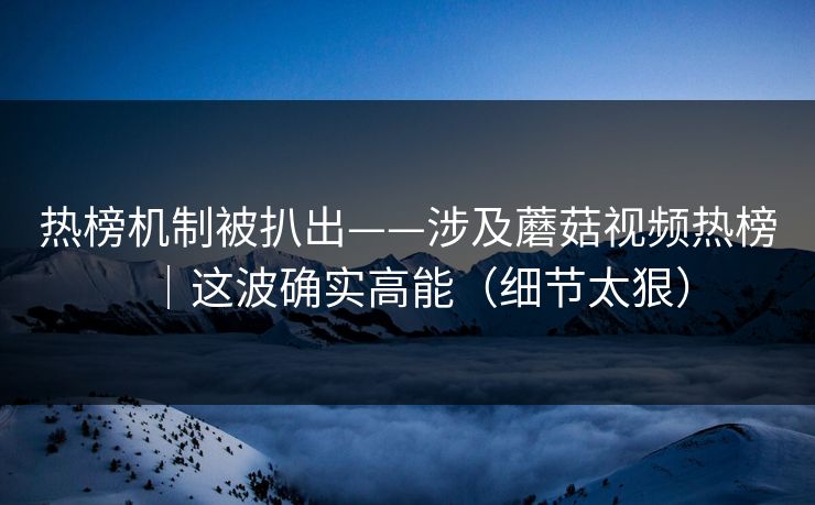 热榜机制被扒出——涉及蘑菇视频热榜｜这波确实高能（细节太狠）