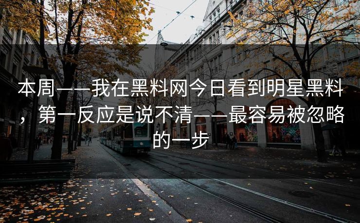 本周——我在黑料网今日看到明星黑料，第一反应是说不清——最容易被忽略的一步