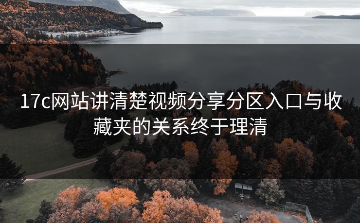 17c网站讲清楚视频分享分区入口与收藏夹的关系终于理清