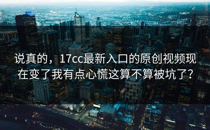 说真的，17cc最新入口的原创视频现在变了我有点心慌这算不算被坑了？