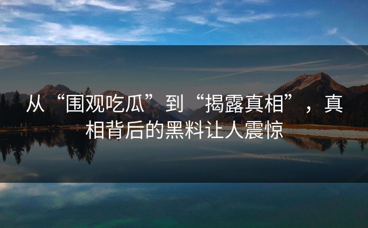 从“围观吃瓜”到“揭露真相”，真相背后的黑料让人震惊