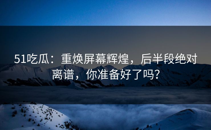 51吃瓜：重焕屏幕辉煌，后半段绝对离谱，你准备好了吗？